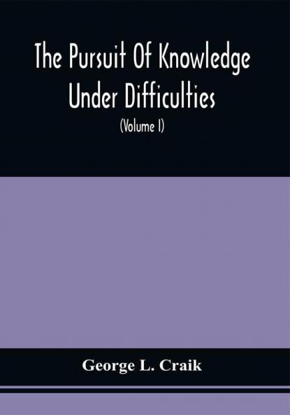 The Pursuit Of Knowledge Under Difficulties : Its Pleasures And Rewards Illustrated By Memoirs Of Eminent Men (Volume I)