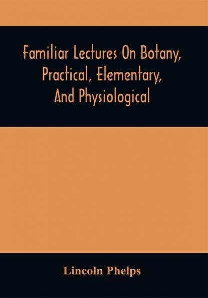 Familiar Lectures On Botany Practical Elementary And Physiological : With An Appendix Containing Descriptions Of The Plants Of The United States And Exotics &C. For The Use Of Seminaries And Private Students