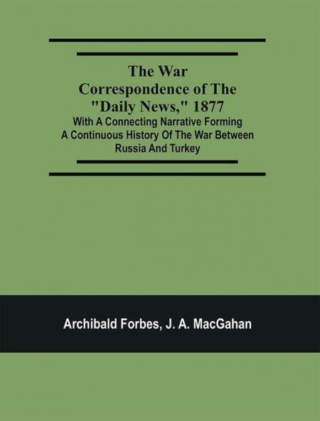 The War Correspondence Of The Daily News 1877 : With A Connecting Narrative Forming A Continuous History Of The War Between Russia And Turkey : Including The Letters Of Mr. Archibald Forbes Mr. J.A. Macgahan And Many Other Special Correspondents In Europe And Asia Containing A Full Description Of The Taking Of Kars