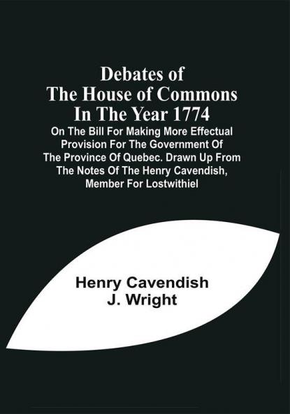 Debates Of The House Of Commons In The Year 1774 On The Bill For Making More Effectual Provision For The Government Of The Province Of Quebec. Drawn Up From The Notes Of The Henry Cavendish Member For Lostwithiel