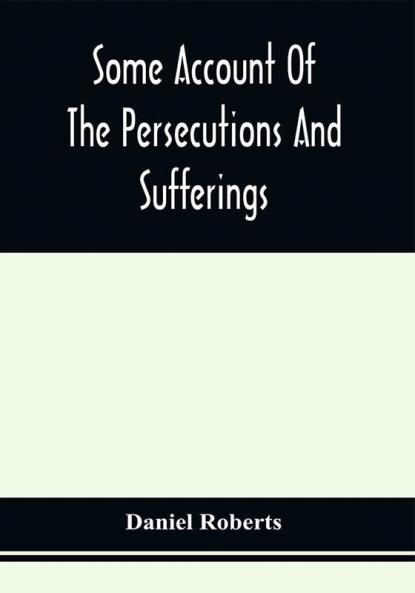 Some Account Of The Persecutions And Sufferings Of The People Called Quakers In The Seventeenth Century Exemplified In The Memoirs Of The Life Of John Roberts. 1665