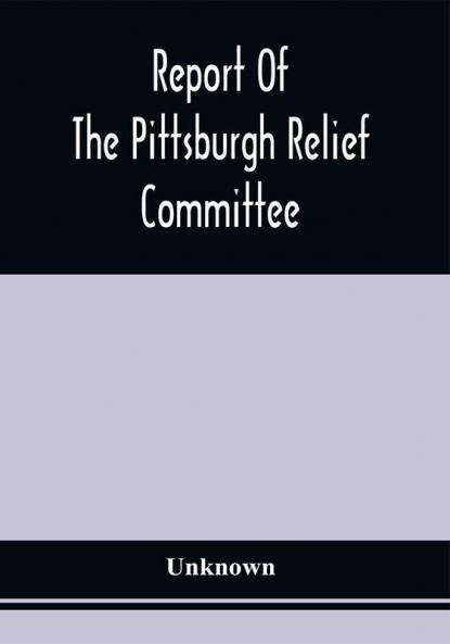 Report Of The Pittsburgh Relief Committee : Having In Charge The Collection And Distribution Of Funds Provisions And Other Supplies For The Sufferers By Yellow Fever In The South-Western States In The Summer And Fall Of 1878