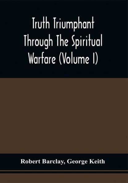 Truth Triumphant Through The Spiritual Warfare Christian Labours And Writings Of That Able And Faithful Servant Of Jesus Christ Robert Barclay : To Which Is Prefixed An Account Of His Life (Volume I)