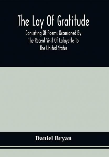 The Lay Of Gratitude : Consisting Of Poems Occasioned By The Recent Visit Of Lafayette To The United States