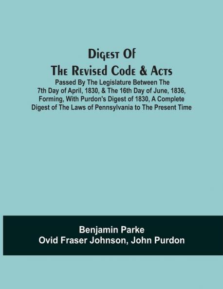 Digest Of The Revised Code & Acts Passed By The Legislature Between The 7Th Day Of April 1830 & The 16Th Day Of June 1836 Forming With Purdon'S Digest Of 1830 A Complete Digest Of The Laws Of Pennsylvania To The Present Time