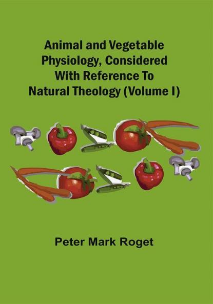 Animal And Vegetable Physiology Considered With Reference To Natural Theology (Volume I)