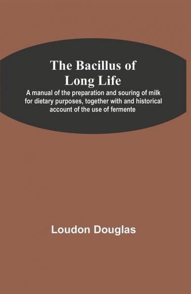 The Bacillus of Long Life; A manual of the preparation and souring of milk for dietary purposes together with and historical account of the use of fermente