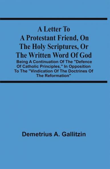 A Letter To A Protestant Friend On The Holy Scriptures Or The Written Word Of God : Being A Continuation Of The Defence Of Catholic Principles In Opposition To The Vindication Of The Doctrines Of The Reformation