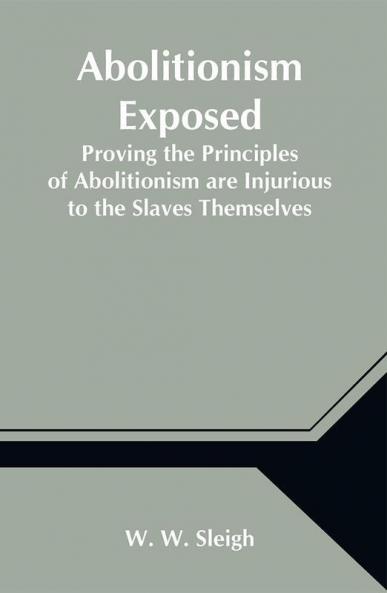 Abolitionism Exposed; Proving the Principles of Abolitionism are Injurious to the Slaves Themselves Destructive to This Nation and Contrary to the Express Commands of God