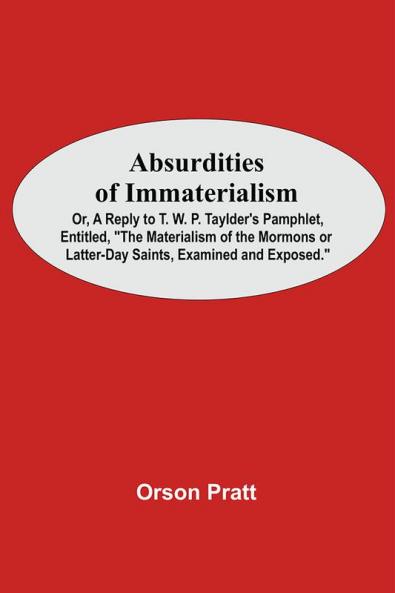 Absurdities Of Immaterialism; Or A Reply To T. W. P. Taylder'S Pamphlet Entitled The Materialism Of The Mormons Or Latter-Day Saints Examined And Exposed.