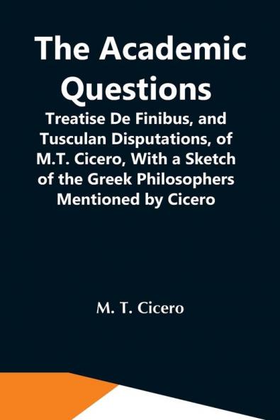 The Academic Questions; Treatise De Finibus And Tusculan Disputations Of M.T. Cicero With A Sketch Of The Greek Philosophers Mentioned By Cicero