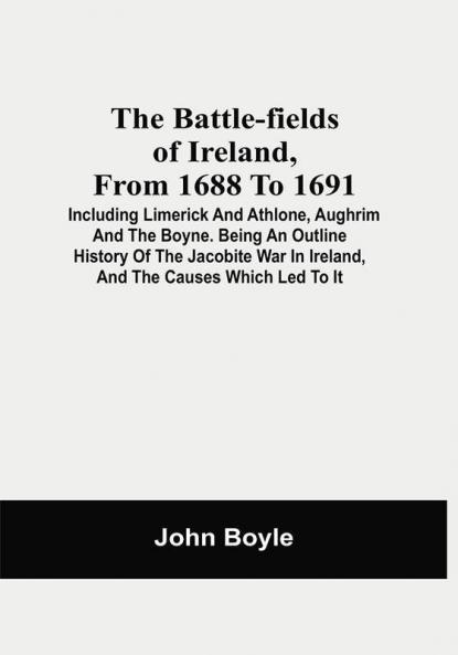 The Battle-Fields Of Ireland From 1688 To 1691; Including Limerick And Athlone Aughrim And The Boyne. Being An Outline History Of The Jacobite War In Ireland And The Causes Which Led To It