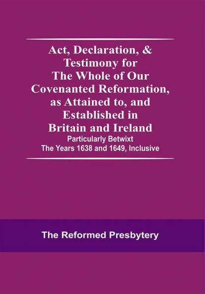 Act Declaration & Testimony For The Whole Of Our Covenanted Reformation As Attained To And Established In Britain And Ireland; Particularly Betwixt The Years 1638 And 1649 Inclusive