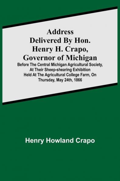 Address delivered by Hon. Henry H. Crapo Governor of Michigan before the Central Michigan Agricultural Society at their Sheep-shearing Exhibition held at the Agricultural College Farm on Thursday May 24th 1866