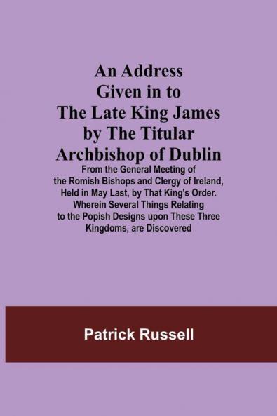 An Address Given in to the Late King James by the Titular Archbishop of Dublin; From the General Meeting of the Romish Bishops and Clergy of Ireland Held in May Last by That King's Order. Wherein Several Things Relating to the Popish Designs upon These