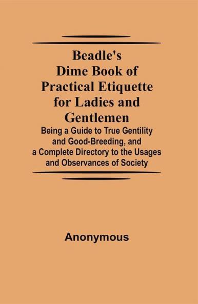 Beadle's Dime Book of Practical Etiquette for Ladies and Gentlemen; Being a Guide to True Gentility and Good-Breeding and a Complete Directory to the Usages and Observances of Society