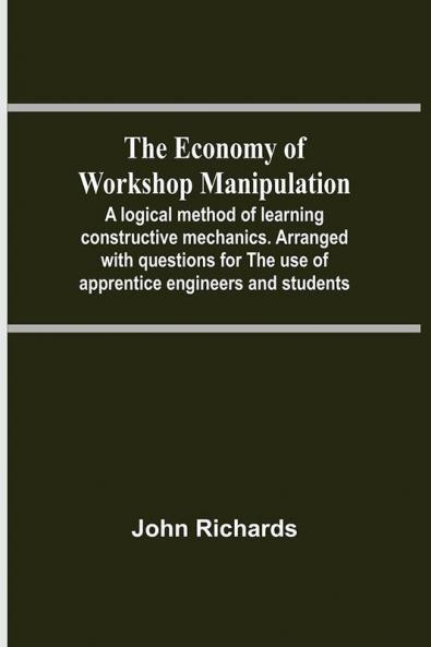 The Economy Of Workshop Manipulation; A Logical Method Of Learning Constructive Mechanics. Arranged With Questions For The Use Of Apprentice Engineers And Students