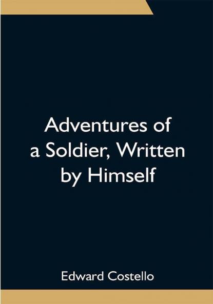 Adventures of a Soldier Written by Himself; Being the Memoirs of Edward Costello K.S.F. Formerly a Non-Commissioned Officer in the Rifle Brigade Late Captain in the British Legion and Now One of the Wardens of the Tower of London; Comprising Narratives of the Campaigns in the Peninsula under the Duke of Wellington and the Subsequent Civil Wars in Spain.