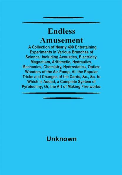 Endless Amusement; A Collection Of Nearly 400 Entertaining Experiments In Various Branches Of Science; Including Acoustics Electricity Magnetism Arithmetic Hydraulics Mechanics Chemistry Hydrostatics Optics; Wonders Of The Air-Pump; All The Popular Tricks And Changes Of The Cards &C. &C. To Which Is Added A Complete System Of Pyrotechny; Or The Art Of Making Fire-Works.