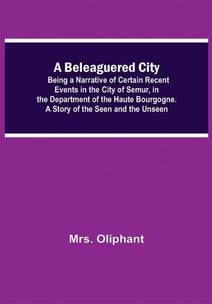 A Beleaguered City; Being A Narrative Of Certain Recent Events In The City Of Semur In The Department Of The Haute Bourgogne. A Story Of The Seen And The Unseen
