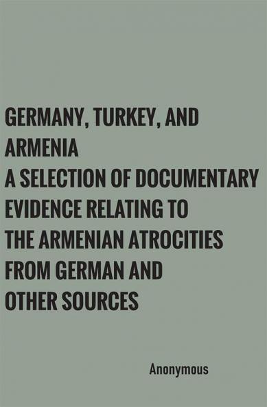 Germany Turkey and Armenia: A Selection of Documentary Evidence Relating to the Armenian Atrocities from German and other Sources