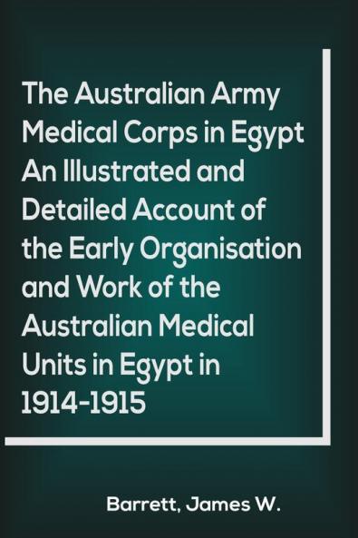 The Australian Army Medical Corps in Egypt An Illustrated and Detailed Account of the Early Organisation and Work of the Australian Medical Units in Egypt in 1914-1915