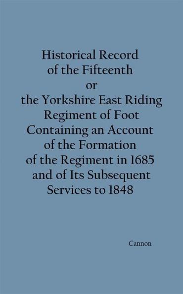 Historical Record of the Fifteenth or the Yorkshire East Riding Regiment of Foot Containing an Account of the Formation of the Regiment in 1685 and of Its Subsequent Services to 1848