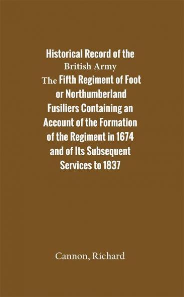 Historical Record of the Fifth Regiment of Foot or Northumberland Fusiliers Containing an Account of the Formation of the Regiment in 1674 and of Its Subsequent Services to 1837