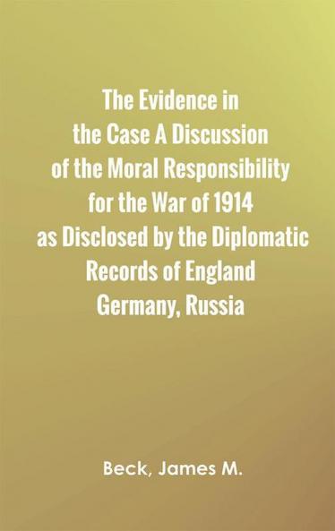 The Evidence in the Case: A Discussion of the Moral Responsibility for the War of 1914 as Disclosed by the Diplomatic Records of England Germany Russia