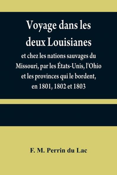 Voyage dans les deux Louisianes et chez les nations sauvages du Missouri par les ��tats-Unis l'Ohio et les provinces qui le bordent en 1801 1802 et 1803; avec un aper��u des moeurs des usages du caract��re et des coutumes religieuses et civiles des pe