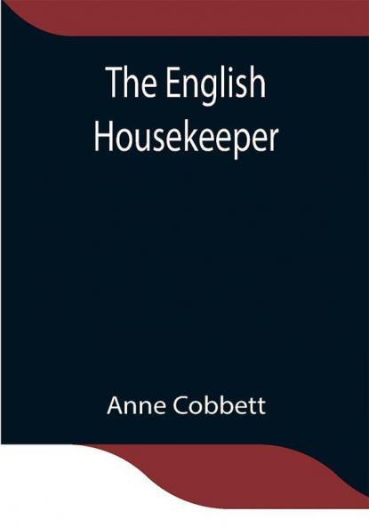 The English Housekeeper: Or Manual of Domestic Management Containing advice on the conduct of household affairs and practical instructions concerning the store-room the pantry the larder the kitchen the cellar the dairy; the whole being intended for the use of young ladies who undertake the superintendence of their own housekeeping