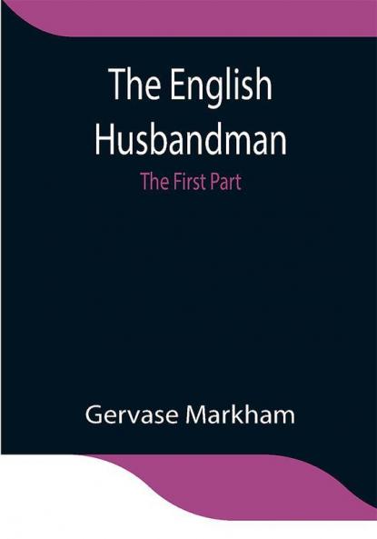 The English Husbandman; The First Part: Contayning the Knowledge of the true Nature of euery Soyle within this Kingdome: how to Plow it; and the manner of the Plough and other Instruments