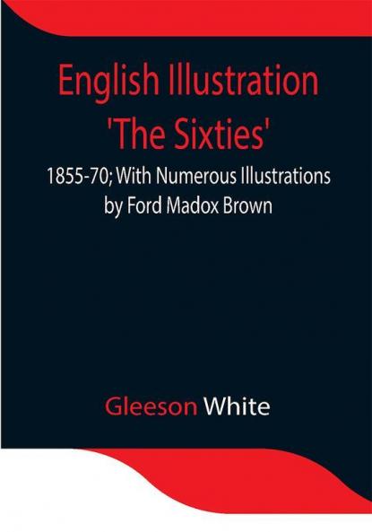 English Illustration 'The Sixties': 1855-70; With Numerous Illustrations by Ford Madox Brown; A. Boyd Houghton; Arthur Hughes; Charles Keene; M. J. Lawless; Lord Leighton _P._R.A.; Sir J. E. Millais _P._R.A.; G. Du Maurier; J. W. North R.A.: G. J. Pinwell; Dante Gabriel Rossetti; W. Small; Frederick Sandys: J. Mcneill Whistler; Frederick Walker A.R.A.; and Others