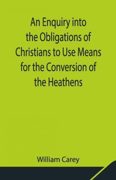 An Enquiry Into The Obligations Of Christians To Use Means For The Conversion Of The Heathens; In Which The Religious State Of The Different Nations Of The World The Success Of Former Undertakings And The Practicability Of Further Undertakings Are Considered