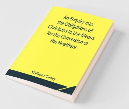 An Enquiry Into The Obligations Of Christians To Use Means For The Conversion Of The Heathens; In Which The Religious State Of The Different Nations Of The World The Success Of Former Undertakings And The Practicability Of Further Undertakings Are Considered