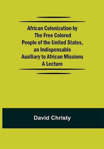 African Colonization by the Free Colored People of the United States an Indispensable Auxiliary to African Missions.;A Lecture