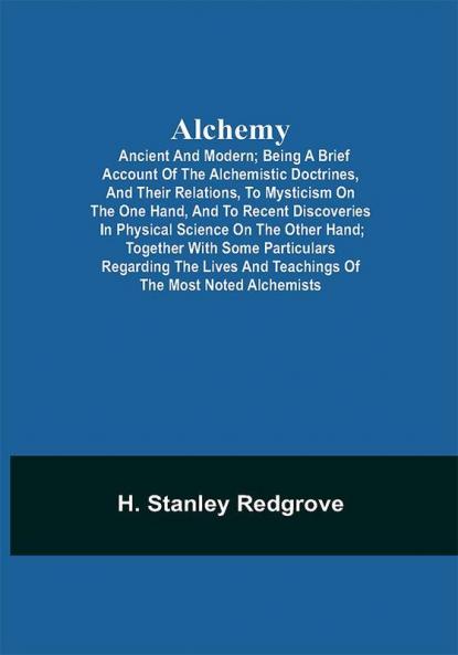 Alchemy: Ancient and Modern; Being a Brief Account of the Alchemistic Doctrines and Their Relations to Mysticism on the One Hand and to Recent Discoveries in Physical Science on the Other Hand; Together with Some Particulars Regarding the Lives and Teachings of the Most Noted Alchemists