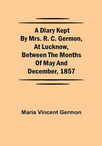 A Diary Kept by Mrs. R. C. Germon at Lucknow Between the Months of May and December 1857
