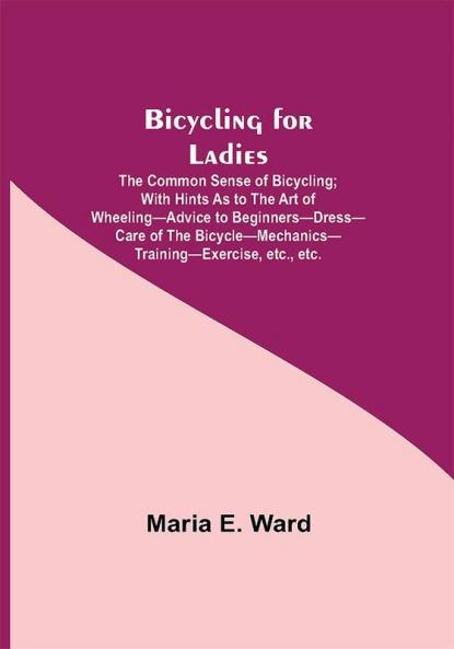 Bicycling for Ladies; The Common Sense of Bicycling; with Hints as to the Art of Wheeling—Advice to Beginners—Dress—Care of the Bicycle—Mechanics—Training—Exercise etc. etc.