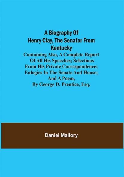 A Biography of Henry Clay the Senator from Kentucky; Containing Also a Complete Report of All His Speeches; Selections From His Private Correspondence; Eulogies in the Senate and House; and a Poem by George D. Prentice Esq.
