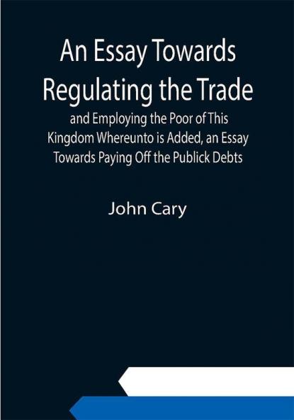 An Essay Towards Regulating the Trade and Employing the Poor of This Kingdom Whereunto is Added an Essay Towards Paying Off the Publick Debts