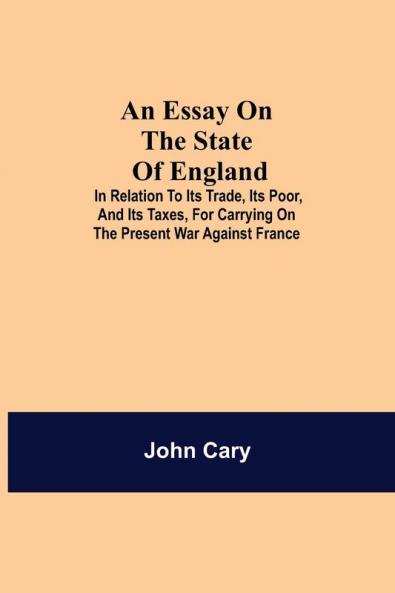 An Essay On The State Of England; In Relation To Its Trade Its Poor And Its Taxes For Carrying On The Present War Against France