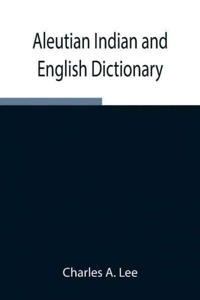 Aleutian Indian And English Dictionary; Common Words In The Dialects Of The Aleutian Indian Language As Spoken By The Oogashik Egashik Anangashuk And Misremie Tribes Around Sulima River And Neighboring Parts Of The Alaska Peninsula
