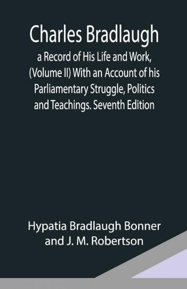 Charles Bradlaugh: A Record Of His Life And Work (Volume Ii) With An Account Of His Parliamentary Struggle Politics And Teachings. Seventh Edition