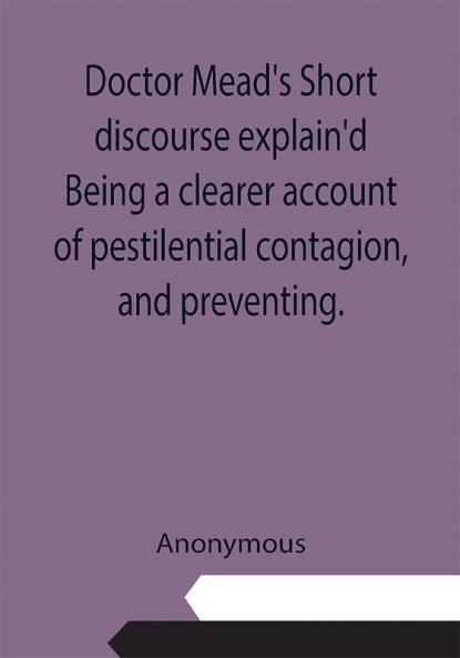 Doctor Mead's Short discourse explain'd Being a clearer account of pestilential contagion and preventing.