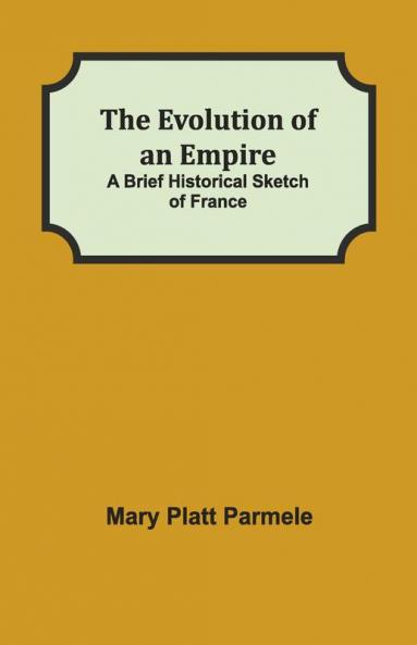 The Evolution Of An Empire; A Brief Historical Sketch Of France