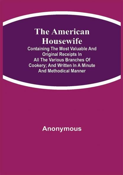 The American Housewife; Containing the Most Valuable and Original Receipts in All the Various Branches of Cookery; and Written in a Minute and Methodical Manner