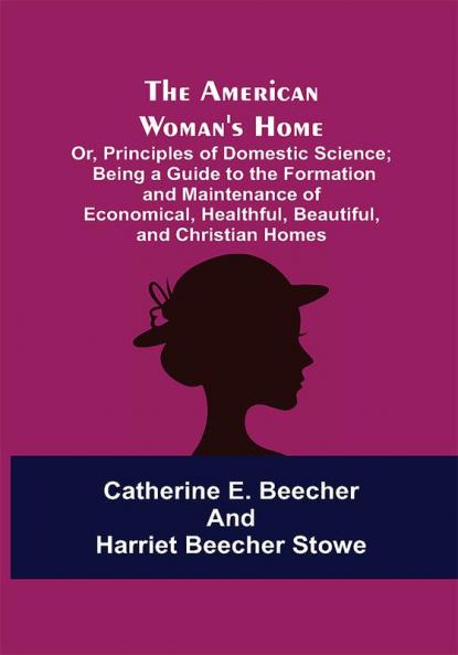 The American Woman's Home: Or Principles of Domestic Science; Being a Guide to the Formation and Maintenance of Economical Healthful Beautiful and Christian Homes