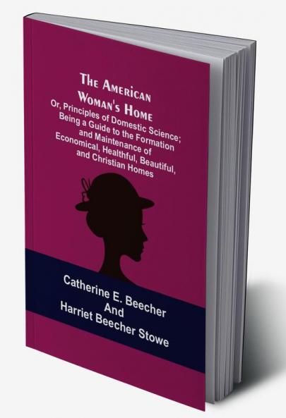 The American Woman's Home: Or Principles of Domestic Science; Being a Guide to the Formation and Maintenance of Economical Healthful Beautiful and Christian Homes