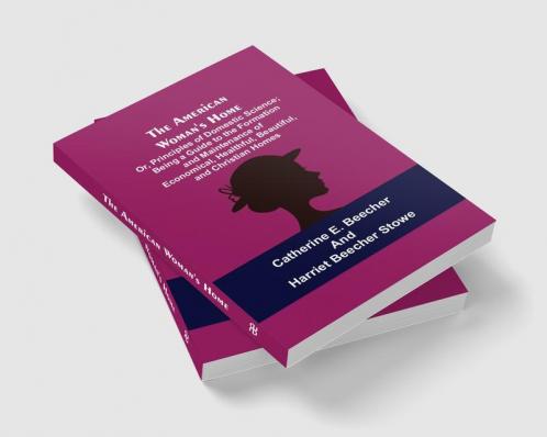The American Woman's Home: Or Principles of Domestic Science; Being a Guide to the Formation and Maintenance of Economical Healthful Beautiful and Christian Homes
